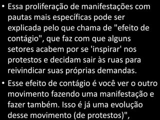 • Essa proliferação de manifestações com
pautas mais específicas pode ser
explicada pelo que chama de "efeito de
contágio", que faz com que alguns
setores acabem por se 'inspirar' nos
protestos e decidam sair às ruas para
reivindicar suas próprias demandas.
• Esse efeito de contágio é você ver o outro
movimento fazendo uma manifestação e
fazer também. Isso é já uma evolução
desse movimento (de protestos)",
 