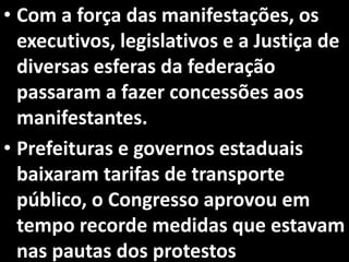 • Com a força das manifestações, os
executivos, legislativos e a Justiça de
diversas esferas da federação
passaram a fazer concessões aos
manifestantes.
• Prefeituras e governos estaduais
baixaram tarifas de transporte
público, o Congresso aprovou em
tempo recorde medidas que estavam
nas pautas dos protestos
 