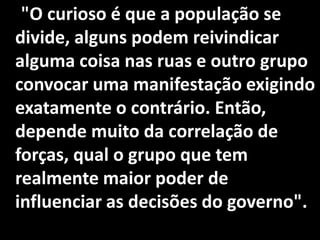 "O curioso é que a população se
divide, alguns podem reivindicar
alguma coisa nas ruas e outro grupo
convocar uma manifestação exigindo
exatamente o contrário. Então,
depende muito da correlação de
forças, qual o grupo que tem
realmente maior poder de
influenciar as decisões do governo".
 