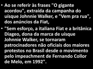 • Ao se referir às frases "O gigante
acordou", extraída da campanha do
uísque Johnnie Walker, e "Vem pra rua",
dos anúncios da Fiat,
• "Sem esforço, a italiana Fiat e a britânica
Diageo, dona da marca de uísque
Johnnie Walker, se tornaram
patrocinadores não oficiais dos maiores
protestos no Brasil desde o movimento
pelo impeachment de Fernando Collor
de Melo, em 1992".
 