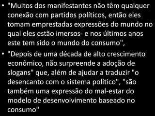 • "Muitos dos manifestantes não têm qualquer
conexão com partidos políticos, então eles
tomam emprestadas expressões do mundo no
qual eles estão imersos- e nos últimos anos
este tem sido o mundo do consumo",
• "Depois de uma década de alto crescimento
econômico, não surpreende a adoção de
slogans" que, além de ajudar a traduzir "o
desencanto com o sistema político", "são
também uma expressão do mal-estar do
modelo de desenvolvimento baseado no
consumo"
 