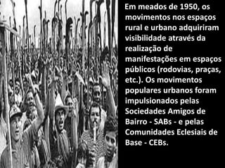 Em meados de 1950, os
movimentos nos espaços
rural e urbano adquiriram
visibilidade através da
realização de
manifestações em espaços
públicos (rodovias, praças,
etc.). Os movimentos
populares urbanos foram
impulsionados pelas
Sociedades Amigos de
Bairro - SABs - e pelas
Comunidades Eclesiais de
Base - CEBs.
 