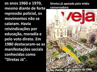 os anos 1960 e 1970,
mesmo diante de forte
repressão policial, os
movimentos não se
calaram. Havia
reivindicações por
educação, moradia e
pelo voto direto. Em
1980 destacaram-se as
manifestações sociais
conhecidas como
"Diretas Já".
Diretas já apoiada pela mídia
conservadora
 