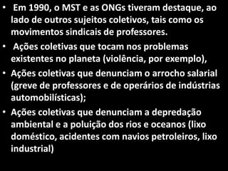 • Em 1990, o MST e as ONGs tiveram destaque, ao
lado de outros sujeitos coletivos, tais como os
movimentos sindicais de professores.
• Ações coletivas que tocam nos problemas
existentes no planeta (violência, por exemplo),
• Ações coletivas que denunciam o arrocho salarial
(greve de professores e de operários de indústrias
automobilísticas);
• Ações coletivas que denunciam a depredação
ambiental e a poluição dos rios e oceanos (lixo
doméstico, acidentes com navios petroleiros, lixo
industrial)
 