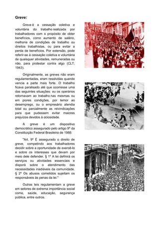 Greve:
Greve é a cessação coletiva e
voluntária do trabalho realizada por
trabalhadores com o propósito de obter
benefícios, como aumento de salário,
melhoria de condições de trabalho ou
direitos trabalhistas, ou para evitar a
perda de benefícios. Por extensão, pode
referir-se à cessação coletiva e voluntária
de quaisquer atividades, remuneradas ou
não, para protestar contra algo (CLT,
1943).
Originalmente, as greves não eram
regulamentadas, eram resolvidas quando
vencia a parte mais forte. O trabalho
ficava paralisado até que ocorresse uma
das seguintes situações: ou os operários
retornavam ao trabalho nas mesmas ou
em piores condições, por temor ao
desemprego, ou o empresário atendia
total ou parcialmente as reivindicações
para que pudessem evitar maiores
prejuízos devidos à ociosidade.
A
greve
é
um
dispositivo
democrático assegurado pelo artigo 9º da
Constituição Federal Brasileira de 1988:
"Art. 9º É assegurado o direito de
greve, competindo aos trabalhadores
decidir sobre a oportunidade de exercê-lo
e sobre os interesses que devam por
meio dele defender. § 1º A lei definirá os
serviços ou atividades essenciais e
disporá sobre o atendimento das
necessidades inadiáveis da comunidade.
§ 2º Os abusos cometidos sujeitam os
responsáveis às penas da lei."
Outras leis regulamentam a greve
em setores de extrema importância social
como, saúde, educação, segurança
pública, entre outros.

 