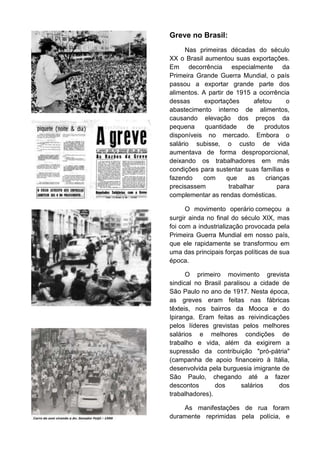 Greve no Brasil:
Nas primeiras décadas do século
XX o Brasil aumentou suas exportações.
Em decorrência especialmente da
Primeira Grande Guerra Mundial, o país
passou a exportar grande parte dos
alimentos. A partir de 1915 a ocorrência
dessas
exportações
afetou
o
abastecimento interno de alimentos,
causando elevação dos preços da
pequena
quantidade
de
produtos
disponíveis no mercado. Embora o
salário subisse, o custo de vida
aumentava de forma desproporcional,
deixando os trabalhadores em más
condições para sustentar suas famílias e
fazendo
com
que
as
crianças
precisassem
trabalhar
para
complementar as rendas domésticas.
O movimento operário começou a
surgir ainda no final do século XIX, mas
foi com a industrialização provocada pela
Primeira Guerra Mundial em nosso país,
que ele rapidamente se transformou em
uma das principais forças políticas de sua
época.
O primeiro movimento grevista
sindical no Brasil paralisou a cidade de
São Paulo no ano de 1917. Nesta época,
as greves eram feitas nas fábricas
têxteis, nos bairros da Mooca e do
Ipiranga. Eram feitas as reivindicações
pelos líderes grevistas pelos melhores
salários e melhores condições de
trabalho e vida, além da exigirem a
supressão da contribuição "pró-pátria"
(campanha de apoio financeiro à Itália,
desenvolvida pela burguesia imigrante de
São Paulo, chegando até a fazer
descontos
dos
salários
dos
trabalhadores).
As manifestações de rua foram
duramente reprimidas pela polícia, e

 