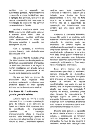 também
com
a
repressão
das
autoridades políticas. Aproximadamente
por um mês, a cidade de São Paulo viveu
a agitação dos grevistas, que apesar de
mostrar uma considerável capacidade de
mobilização do operariado, não serviram
para sensibilizar o Estado.
Durante a República Velha (18891930) os governos oligárquicos tratavam
a questão social como "caso de
polícia",adotando medidas arbitrárias,
como espancamento e prisão das
lideranças grevistas e expulsão dos
estrangeiros do país.
Com a repressão, o movimento
grevista liderado pelo sindicalismo,se
estendeu até 1919.
No ano de 1922 foi fundado o PCB
(Partido Comunista do Brasil) pondo um
ponto final aos preconceitos anarquistas,
os sindicatos passaram a se organizar
melhor, mobilizando um grande numero
de trabalhadores pertencentes a um
mesmo ramo da economia industrial.
Se por um lado as greves não
alcançaram
seus
objetivos
mais
imediatos, certamente contribuíram para
promover debates no meio operário
sobre os rumos do movimento sindical.

São Paulo, 1917: A Primeira
grande greve brasileira
A Greve Geral de 1917 é o nome
pela qual ficou conhecida a paralisação
geral da indústria e do comércio do
Brasil, em Julho de 1917, como resultado
da
constituição
de
organizações
operárias
de
inspiração
anarcosindicalista aliada à imprensa
libertária. Esta mobilização operária foi
uma das mais abrangentes e longas da
história do Brasil. O movimento operário

mostrou
como
suas organizações
(Sindicatos e Federações) podiam lutar e
defender seus direitos de forma
descentralizada e livre, mas de forte
impacto na sociedade. Esta greve
mostrou não só a capacidade de
organização dos trabalhadores, mas
também que uma greve geral era
possível.
A questão é como este movimento
cresceu tão rápido e se fortaleceu tanto
apesar de uma industrialização recente e
incipiente.
A resposta pode
ser
encontrada no violento regime de
trabalho imposto aos operários na época,
comparável somente ao do início da
industrialização inglesa cem anos antes.
Além disso temos que nos lembrar que a
maioria dos operários eram imigrantes
italianos e espanhóis com um histórico de
organização política anterior. Eram estes,
na sua maior parte, anarquistas.
Essa greve marcou um dos
momentos em que a força do movimento
operário anarquista se demonstrou.
Nunca na história deste país uma greve
geral provocou um impacto tão grande.
Apesar
de
limitada
às
regiões
industrializadas, nos locais em que se
efetivou, teve um impressionante grau de
adesão por parte da sociedade. A
resposta do Estado, controlado pelas
elites, também foi impressionante. A
legislação culpava de crime a ação
anarquista. Estrangeiros envolvidos com
a ideologia eram extraditados. Brasileiros
eram presos e em ambos os casos eram
comumente humilhados em público.
Durante esse período a repressão
se tornou aberta. Censura à imprensa,
torturas, e assassinatos se tornaram
condutas frequentes do Estado aos
anarquistas. Ao final de seu governo o
movimento estava todo desorganizado.

 