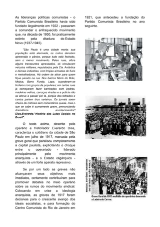 As lideranças políticas comunistas - o
Partido Comunista Brasileiro havia sido
fundado ilegalmente em 1922 - passaram
a comandar o enfraquecido movimento
que, na década de 1930, foi praticamente
extinto
pela
ditadura
do Estado
Novo (1937-1945).
"São Paulo é uma cidade morta: sua
população está alarmada, os rostos denotam
apreensão e pânico, porque tudo está fechado,
sem o menor movimento. Pelas ruas, afora
alguns transeuntes apressados, só circulavam
veículos militares, requisitados pela Cia. Antártica
e demais indústrias, com tropas armadas de fuzis
e metralhadoras. Há ordem de atirar para quem
fique parado na rua. Nos bairros fabris do Brás,
Moóca, Barra Funda, Lapa, sucederam-se
tiroteios com grupos de populares; em certas ruas
já começaram fazer barricadas com pedras,
madeiras velhas, carroças viradas e a polícia não
se atreve a passar por lá, porque dos telhados e
cantos partem tiros certeiros. Os jornais saem
cheios de notícias sem comentários quase, mas o
que se sabe é sumamente grave, prenunciando
dramáticos
acontecimentos"
Dias,Everardo."História das Lutas Sociais no
Brasil".

O texto acima, descrito pelo
operário e historiador Everardo Dias,
caracteriza o cotidiano da cidade de São
Paulo em julho de 1917, marcada pela
greve geral que paralisou completamente
a capital paulista, explicitando o choque
entre
o
operariado
liderado
principalmente
pelo
movimento
anarquista - e o Estado oligárquico através de um forte aparato repressivo.
Se por um lado as greves não
alcançaram
seus
objetivos
mais
imediatos, certamente contribuíram para
promover debates no meio operário
sobre os rumos do movimento sindical.
Colocando em crise a ideologia
anarquista, as greves de 1917 foram
decisivas para o crescente avanço dos
ideais socialistas, e para formação do
Centro Comunista do Rio de Janeiro em

1921, que antecedeu a fundação do
Partido Comunista Brasileiro no ano
seguinte.

 