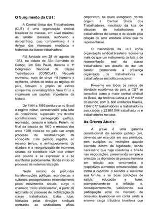 O Surgimento da CUT:
A Central Única dos Trabalhadores
(CUT) é uma organização sindical
brasileira de massas, em nível máximo,
de caráter classista, autônomo e
democrático, cujo compromisso é a
defesa dos interesses imediatos e
históricos da classe trabalhadora.
Foi fundada em 28 de agosto de
1983, na cidade de São Bernardo do
Campo, em São Paulo, durante o 1º
Congresso
Nacional
da
Classe
Trabalhadora
(CONCLAT).
Naquele
momento, mais de cinco mil homens e
mulheres, vindos de todas as regiões do
país, lotavam o galpão da extinta
companhia cinematográfica Vera Cruz e
imprimiam um capítulo importante da
história.
De 1964 a 1985 perdurava no Brasil
o regime militar, caracterizado pela falta
de democracia, supressão dos direitos
constitucionais, perseguição política,
repressão, censura e tortura. Porém, no
final da década de 1970 e meados dos
anos 1980 inicia-se no país um amplo
processo
de
reestruturação
da
sociedade. Este período registra, ao
mesmo tempo, o enfraquecimento da
ditadura e a reorganização de inúmeros
setores da sociedade civil, que voltam
aos poucos a se expressar e a se
manifestar publicamente, dando início ao
processo de redemocratização.
Neste
cenário
de
profundas
transformações políticas, econômicas e
culturais, protagonizadas essencialmente
pelos movimentos sociais, surge o
chamado “novo sindicalismo”, a partir da
retomada do processo de mobilização da
classe
trabalhadora.
Estas
lutas,
lideradas
pelas
direções
sindicais
contrárias
ao
sindicalismo
oficial

corporativo, há muito estagnado, deram
origem
à
Central
Única
dos
Trabalhadores, resultado da luta de
décadas
de
trabalhadores
e
trabalhadoras do campo e da cidade pela
criação de uma entidade única que os
representasse.
O nascimento da CUT como
organização sindical brasileira representa
mais do que um instrumento de luta e de
representação
real
da
classe
trabalhadora, um desafio de dar um
caráter
permanente
à
presença
organizada
de
trabalhadores
e
trabalhadoras na política nacional.
Presente em todos os ramos de
atividade econômica do país, a CUT se
consolida como a maior central sindical
do Brasil, da América Latina e a 5ª maior
do mundo, com 3. 806 entidades filiadas,
7.847.077 trabalhadoras e trabalhadores
associados e 23.981.044 trabalhadoras e
trabalhadores na base.

As Greves Atuais:
A
greve
é
uma
garantia
constitucional do servidor público civil,
devendo ser exercida em sua plenitude,
sem punições ou restrições quando
exercida dentro da legalidade, sendo
necessário que haja coerência e boa-fé
nas negociações, preservando sempre o
princípio da dignidade da pessoa humana
em
relação
aos
vencimentos
e
respectivos aumentos remuneratórios, de
forma a capacitar o servidor a sustentar
sua família, e ter boas condições de
saúde,
educação
e
lazer,
acompanhando-se
a
inflação
e,
consequentemente, viabilizando sua
participação ativa no mercado de
consumo, levando-se em conta ainda a
enorme carga tributária brasileira que

 