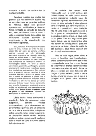 consome, e muito, os rendimentos de
qualquer cidadão.
Oportuno registrar que muitas das
pessoas que hoje abominam a greve não
se recordam que as garantias jurídicas
de natureza social que possuem
aposentadoria, auxílio-doença, licenças,
férias, limitação da jornada de trabalho
etc., além de direitos políticos como o
voto e a representação democrática das
instituições
públicas
advieram
da
organização e da reivindicação dos
movimentos operários.
“Sou professora do município de Pelotas há
quase 10 anos, e desde que entrei na rede, a
classe luta por plano de carreira, melhores
salários,
aumento
do
vale
alimentação,
valorização profissional da categoria, enfim são
muitas as reivindicações por qual lutamos. O
Sindicato que nos representa é o SIMP (Sindicato
dos Municipários de Pelotas).São diversas as
manifestações sociais por quais já passei,
assembleias, passeadas, panfletagem, apitasso,
acampamento na câmara de vereadores, greves,
(e o resultado de algumas greves foi o corte do
ponto e ameaças), marchas, reuniões. A luta é
constante, todo início de ano é a mesma coisa,
mas o tempo vai passando e parece que a
energia e vontade de lutar vai acabando, pois os
resultados não são visíveis, parece que vamos
cansando de tentar mudar, ficamos esmorecidos
com tamanho descaso com a educação e com a
política má administrada que presenciamos aos
nossos olhos.” Relato de uma professora sobre
as greves e seus contextos. Sindicato dos
Municipários de Pelotas/RS. 2013.

Greve causa sérios transtornos à
população, falta de segurança, aulas
suspensas,
serviços
básicos
comprometidos, gera desconforto em
governantes e patrões, cria um ambiente
de caos total e insustentável, a imprensa
cobre o evento muitas vezes vorazmente,
os oponentes trocam farpas, terceiros
ajudam a acirrar os ânimos já exaltados
com o intuito de lucro e o povo, assiste
tudo de camarote.

A maioria das greves está
relacionada com o setor público por
razões simples. No setor privado muitos
temem represarias evitando bater de
frente com o patrão, sem contar que uma
greve no setor privado é algo péssimo
para a empresa que para de produzir, o
patrão é o prejudicado, sem produção
não há lucro, mas é ele quem negocia o
fim da greve. No setor público é diferente,
o prejudicado com a greve é o povo e ele
pouco pode fazer na negociação, pois
quem decide são os governantes, eles
não sofrem as consequencias, possuem
segurança particular, plano de saúde de
boa qualidade, seus filhos estudam em
escola particular entre outros.
Não se pode negar jamais como a
greve é benéfica aos trabalhadores,
direito constitucional que deve ser usado
com coerência, uma das poucas formas
de se reivindicar direitos e serem ouvidos
pela sociedade que até então fecha os
olhos e ouvidos aos seus lamentos até
chegar o ponto extremo, onde a única
forma é cruzar os braços, com a cara e a
coragem lutar pelos seus escassos
direitos.

 