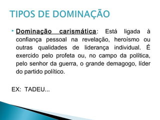  Dominação carismática: Está ligada à
confiança pessoal na revelação, heroísmo ou
outras qualidades de liderança individual. É
exercido pelo profeta ou, no campo da política,
pelo senhor da guerra, o grande demagogo, líder
do partido político.
EX: TADEU...
 
