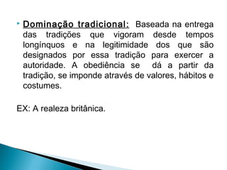  Dominação tradicional: Baseada na entrega
das tradições que vigoram desde tempos
longínquos e na legitimidade dos que são
designados por essa tradição para exercer a
autoridade. A obediência se dá a partir da
tradição, se imponde através de valores, hábitos e
costumes.
EX: A realeza britânica.
 
