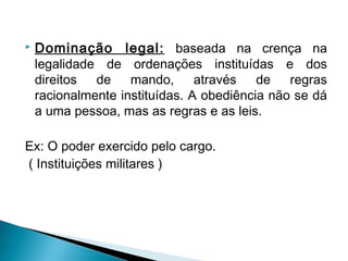  Dominação legal: baseada na crença na
legalidade de ordenações instituídas e dos
direitos de mando, através de regras
racionalmente instituídas. A obediência não se dá
a uma pessoa, mas as regras e as leis.
Ex: O poder exercido pelo cargo.
( Instituições militares )
 