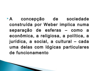  A concepção de sociedade
construída por Weber implica numa
separação de esferas – como a
econômica, a religiosa, a política, a
jurídica, a social, a cultural – cada
uma delas com lógicas particulares
de funcionamento
 