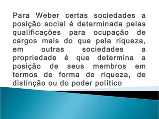 Para Weber certas sociedades a
posição social é determinada pelas
qualificações para ocupação de
cargos mais do que pela riqueza,
em outras sociedades a
propriedade é que determina a
posição de seus membros em
termos de forma de riqueza, de
distinção ou do poder político
 
