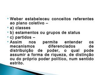  Weber estabeleceu conceitos referentes
ao plano coletivo –
 a) classes
 b) estamentos ou grupos de status
 c) partidos –
 Assim nos permite entender os
mecanismos diferenciados de
distribuição de poder, o qual pode
assumir a forma de riqueza, de distinção
ou do próprio poder político, num sentido
estrito.
 