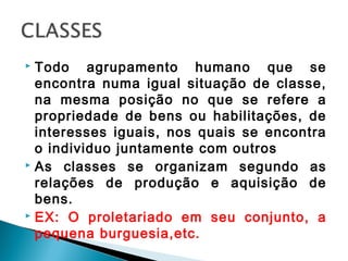  Todo agrupamento humano que se
encontra numa igual situação de classe,
na mesma posição no que se refere a
propriedade de bens ou habilitações, de
interesses iguais, nos quais se encontra
o individuo juntamente com outros
 As classes se organizam segundo as
relações de produção e aquisição de
bens.
 EX: O proletariado em seu conjunto, a
pequena burguesia,etc.
 