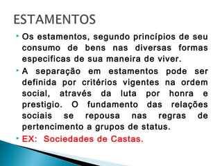  Os estamentos, segundo princípios de seu
consumo de bens nas diversas formas
especificas de sua maneira de viver.
 A separação em estamentos pode ser
definida por critérios vigentes na ordem
social, através da luta por honra e
prestigio. O fundamento das relações
sociais se repousa nas regras de
pertencimento a grupos de status.
 EX: Sociedades de Castas.
 