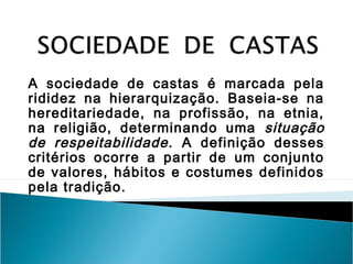 A sociedade de castas é marcada pela
rididez na hierarquização. Baseia-se na
hereditariedade, na profissão, na etnia,
na religião, determinando uma situação
de respeitabilidade. A definição desses
critérios ocorre a partir de um conjunto
de valores, hábitos e costumes definidos
pela tradição.
 