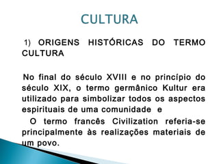 1) ORIGENS HISTÓRICAS DO TERMO
CULTURA
No final do século XVIII e no princípio do
século XIX, o termo germânico Kultur era
utilizado para simbolizar todos os aspectos
espirituais de uma comunidade e
O termo francês Civilization referia-se
principalmente às realizações materiais de
um povo.
 