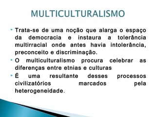  Trata-se de uma noção que alarga o espaço
da democracia e instaura a tolerância
multirracial onde antes havia intolerância,
preconceito e discriminação.
 O multiculturalismo procura celebrar as
diferenças entre etnias e culturas
 É uma resultante desses processos
civilizatórios marcados pela
heterogeneidade.
 