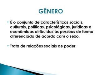 GÊNERO
 É o conjunto de características sociais,
culturais, políticas, psicológicas, jurídicas e
econômicas atribuídas às pessoas de forma
diferenciada de acordo com o sexo.
 Trata de relações sociais de poder.
 