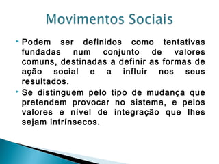  Podem ser definidos como tentativas
fundadas num conjunto de valores
comuns, destinadas a definir as formas de
ação social e a influir nos seus
resultados.
 Se distinguem pelo tipo de mudança que
pretendem provocar no sistema, e pelos
valores e nível de integração que lhes
sejam intrínsecos.
 