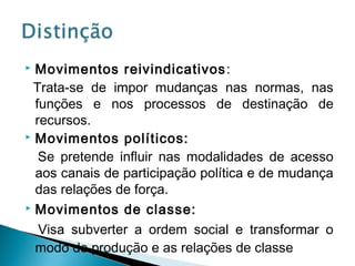  Movimentos reivindicativos:
Trata-se de impor mudanças nas normas, nas
funções e nos processos de destinação de
recursos.
 Movimentos políticos:
Se pretende influir nas modalidades de acesso
aos canais de participação política e de mudança
das relações de força.
 Movimentos de classe:
Visa subverter a ordem social e transformar o
modo de produção e as relações de classe
 