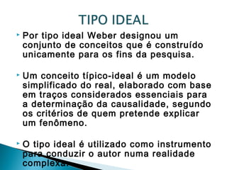  Por tipo ideal Weber designou um
conjunto de conceitos que é construído
unicamente para os fins da pesquisa.
 Um conceito típico-ideal é um modelo
simplificado do real, elaborado com base
em traços considerados essenciais para
a determinação da causalidade, segundo
os critérios de quem pretende explicar
um fenômeno.
 O tipo ideal é utilizado como instrumento
para conduzir o autor numa realidade
complexa.
 