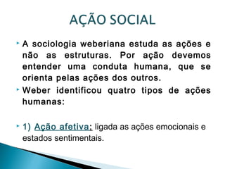  A sociologia weberiana estuda as ações e
não as estruturas. Por ação devemos
entender uma conduta humana, que se
orienta pelas ações dos outros.
 Weber identificou quatro tipos de ações
humanas:
 1) Ação afetiva: ligada as ações emocionais e
estados sentimentais.
 