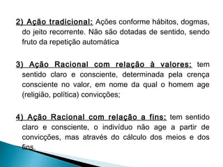 2) Ação tradicional: Ações conforme hábitos, dogmas,
do jeito recorrente. Não são dotadas de sentido, sendo
fruto da repetição automática
 
3) Ação Racional com relação à valores: tem
sentido claro e consciente, determinada pela crença
consciente no valor, em nome da qual o homem age
(religião, política) convicções;
4) Ação Racional com relação a fins: tem sentido
claro e consciente, o indivíduo não age a partir de
convicções, mas através do cálculo dos meios e dos
fins.
 