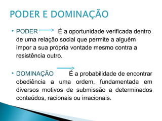  PODER É a oportunidade verificada dentro
de uma relação social que permite a alguém
impor a sua própria vontade mesmo contra a
resistência outro.
 DOMINAÇÃO É a probabilidade de encontrar
obediência a uma ordem, fundamentada em
diversos motivos de submissão a determinados
conteúdos, racionais ou irracionais.
 