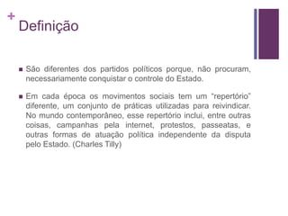 + 
Definição 
 São diferentes dos partidos políticos porque, não procuram, 
necessariamente conquistar o controle do Estado. 
 Em cada época os movimentos sociais tem um “repertório” 
diferente, um conjunto de práticas utilizadas para reivindicar. 
No mundo contemporâneo, esse repertório inclui, entre outras 
coisas, campanhas pela internet, protestos, passeatas, e 
outras formas de atuação política independente da disputa 
pelo Estado. (Charles Tilly) 
 