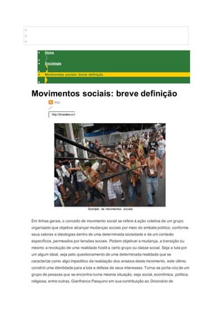 o 
o 
o 
 Home 
 
 Sociologia 
 
 Movimentos sociais: breve definição 
 
Movimentos sociais: breve definição 
http://brasilesco.l 
Exemplo de movimentos sociais 
Em linhas gerais, o conceito de movimento social se refere à ação coletiva de um grupo 
organizado que objetiva alcançar mudanças sociais por meio do embate político, conforme 
seus valores e ideologias dentro de uma determinada sociedade e de um contexto 
específicos, permeados por tensões sociais. Podem objetivar a mudança, a transição ou 
mesmo a revolução de uma realidade hostil a certo grupo ou classe social. Seja a luta por 
um algum ideal, seja pelo questionamento de uma determinada realidade que se 
caracterize como algo impeditivo da realização dos anseios deste movimento, este último 
constrói uma identidade para a luta e defesa de seus interesses. Torna-se porta-voz de um 
grupo de pessoas que se encontra numa mesma situação, seja social, econômica, política, 
religiosa, entre outras. Gianfranco Pasquino em sua contribuição ao Dicionário de 
 