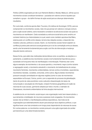 Política (2004) organizado por ele e por Norberto Bobbio e Nicolau Mateucci, afirma que os 
movimentos sociais constituem tentativas – pautadas em valores comuns àqueles que 
compõem o grupo – de definir formas de ação social para se alcançar determinados 
resultados. 
Por outro lado, conforme aponta Alain Touraine, Em defesa da Sociologia (1976), para se 
compreender os movimentos sociais, mais do que pensar em valores e crenças comuns 
para a ação social coletiva, seria necessário considerar as estruturas sociais nas quais os 
movimentos se manifestam. Cada sociedade ou estrutura social teria como cenário um 
contexto histórico (ou historicidades) no qual, assim como também apontava Karl Marx, 
estaria posto um conflito entre classes, terreno das relações sociais, a depender dos 
modelos culturais, políticos e sociais. Assim, os movimentos sociais fariam explodir os 
conflitos já postos pela estrutura social geradora por si só da contradição entre as classes, 
sendo uma ferramenta fundamental para a ação com fins de intervenção e mudança 
daquela mesma estrutura. 
Dessa forma, para além das instituições democráticas como os partidos, as eleições e o 
parlamento, a existência dos movimentos sociais é de fundamental importância para a 
sociedade civil enquanto meio de manifestação e reivindicação. Podemos citar como 
alguns exemplos de movimentos o da causa operária, o movimento negro (contra racismo 
e segregação racial), o movimento estudantil, o movimento de trabalhadores do campo, 
movimento feminista, movimentos ambientalistas, da luta contra a homofobia, separatistas, 
movimentos marxista, socialista, comunista, entre outros. Alguns destes movimentos 
possuem atuação centralizada em algumas regiões (como no caso de movimentos 
separatistas na Europa). Outros, porém, com a expansão do processo de globalização 
(tanto do ponto de vista econômico como cultural) e disseminação de meios de 
comunicação e veiculação da informação, rompem fronteiras geográficas em razão da 
natureza de suas causas, ganhando adeptos por todo o mundo, a exemplo do 
Greenpeace, movimento ambientalista de forte atuação internacional. 
A existência de um movimento social requer uma organização muito bem desenvolvida, o 
que demanda a mobilização de recursos e pessoas muito engajadas. Os movimentos 
sociais não se limitam a manifestações públicas esporádicas, mas trata-se de 
organizações que sistematicamente atuam para alcançar seus objetivos políticos, o que 
significa haver uma luta constante e em longo prazo dependendo da natureza da causa. 
Em outras palavras, os movimentos sociais possuem uma ação organizada de caráter 
permanente por uma determinada bandeira. 
 