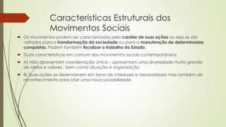 Características Estruturais dos 
Movimentos Sociais 
 Os movimentos podem ser caracterizados pelo caráter de suas ações ou seja se são 
voltados para a transformação da sociedade ou para a manutenção de determinadas 
conquistas. Podem também fiscalizar o trabalho do Estado. 
 Duas características em comum dos movimentos sociais contemporâneos 
 A) Não apresentam coordenação única – apresentam uma diversidade muito grande 
de ideias e valores , bem como atuação e organização 
 B) Suas ações se desenvolvem em torno de interesses e necessidades mas também de 
reconhecimento para criar uma nova sociabilidade. 
 