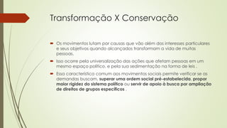 Transformação X Conservação 
 Os movimentos lutam por causas que vão além dos interesses particulares 
e seus objetivos quando alcançados transformam a vida de muitas 
pessoas. 
 Isso ocorre pela universalização das ações que afetam pessoas em um 
mesmo espaço político, e pela sua sedimentação na forma de leis . 
 Essa característica comum aos movimentos sociais permite verificar se as 
demandas buscam, superar uma ordem social pré-estabelecida, propor 
maior rigidez do sistema político ou servir de apoio à busca por ampliação 
de direitos de grupos específicos . 
 
