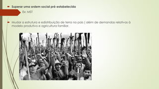  Superar uma ordem social pré-estabelecida 
 Ex: MST 
 Mudar a estrutura e edistribuição de terra no pais ( além de demandas relativas à 
modelo produtivo e agricultura familiar. 
 