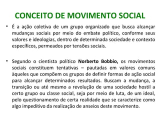 CONCEITO DE MOVIMENTO SOCIAL
• É a ação coletiva de um grupo organizado que busca alcançar
mudanças sociais por meio do em...