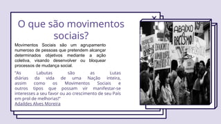 O que são movimentos
sociais?
Movimentos Sociais são um agrupamento
numeroso de pessoas que pretendem alcançar
determinados objetivos mediante a ação
coletiva, visando desenvolver ou bloquear
processos de mudança social.
“As Labutas são as Lutas
diárias da vida de uma Nação inteira,
assim como os Movimentos Sociais e
outros tipos que possam vir manifestar-se
interesses a seu favor ou ao crescimento de seu País
em prol de melhorias!”
Adaildes Alves Moreira
 