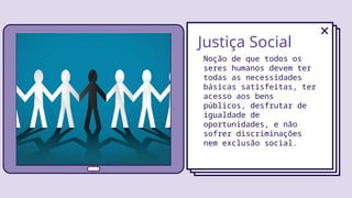 Justiça Social
Noção de que todos os
seres humanos devem ter
todas as necessidades
básicas satisfeitas, ter
acesso aos bens
públicos, desfrutar de
igualdade de
oportunidades, e não
sofrer discriminações
nem exclusão social.
 