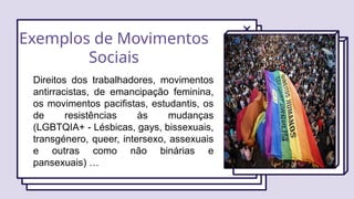 Exemplos de Movimentos
Sociais
Direitos dos trabalhadores, movimentos
antirracistas, de emancipação feminina,
os movimentos pacifistas, estudantis, os
de resistências às mudanças
(LGBTQIA+ - Lésbicas, gays, bissexuais,
transgénero, queer, intersexo, assexuais
e outras como não binárias e
pansexuais) …
 