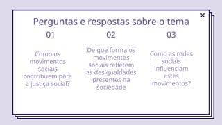 Como os
movimentos
sociais
contribuem para
a justiça social?
01
De que forma os
movimentos
sociais refletem
as desigualdades
presentes na
sociedade
Como as redes
sociais
influenciam
estes
movimentos?
02 03
Perguntas e respostas sobre o tema
 
