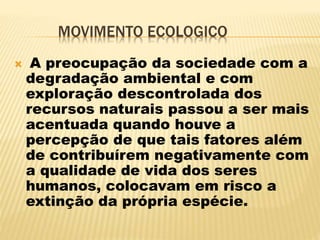 MOVIMENTO ECOLOGICO
 A preocupação da sociedade com a
degradação ambiental e com
exploração descontrolada dos
recursos naturais passou a ser mais
acentuada quando houve a
percepção de que tais fatores além
de contribuírem negativamente com
a qualidade de vida dos seres
humanos, colocavam em risco a
extinção da própria espécie.
 