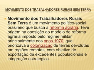 MOVIMENTO DOS TRABALHADORES RURAIS SEM TERRA
 Movimento dos Trabalhadores Rurais
Sem Terra é um movimento político-social
brasileiro que busca a reforma agrária. Teve
origem na oposição ao modelo de reforma
agrária imposto pelo regime militar,
principalmente nos anos 1970, que
priorizava a colonização de terras devolutas
em regiões remotas, com objetivo de
exportação de excedentes populacionais e
integração estratégica.
 