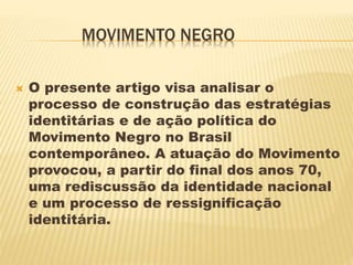 MOVIMENTO NEGRO
 O presente artigo visa analisar o
processo de construção das estratégias
identitárias e de ação política do
Movimento Negro no Brasil
contemporâneo. A atuação do Movimento
provocou, a partir do final dos anos 70,
uma rediscussão da identidade nacional
e um processo de ressignificação
identitária.
 