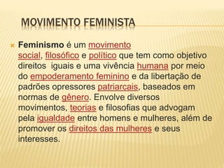 MOVIMENTO FEMINISTA
 Feminismo é um movimento
social, filosófico e político que tem como objetivo
direitos iguais e uma vivência humana por meio
do empoderamento feminino e da libertação de
padrões opressores patriarcais, baseados em
normas de gênero. Envolve diversos
movimentos, teorias e filosofias que advogam
pela igualdade entre homens e mulheres, além de
promover os direitos das mulheres e seus
interesses.
 