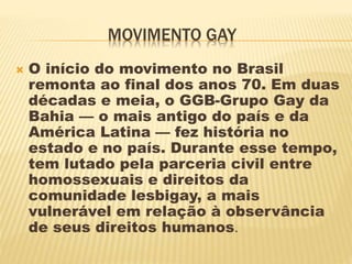 MOVIMENTO GAY
 O início do movimento no Brasil
remonta ao final dos anos 70. Em duas
décadas e meia, o GGB-Grupo Gay da
Bahia — o mais antigo do país e da
América Latina — fez história no
estado e no país. Durante esse tempo,
tem lutado pela parceria civil entre
homossexuais e direitos da
comunidade lesbigay, a mais
vulnerável em relação à observância
de seus direitos humanos.
 