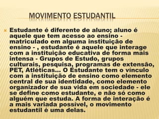 MOVIMENTO ESTUDANTIL
 Estudante é diferente de aluno; aluno é
aquele que tem acesso ao ensino -
matriculado em alguma instituição de
ensino - , estudante é aquele que interage
com a instituição educativa de forma mais
intensa - Grupos de Estudo, grupos
culturais, pesquisa, programas de extensão,
PET, Atléticas... O Estudante tem o vínculo
com a instituição de ensino como elemento
central de sua identidade, como elemento
organizador de sua vida em sociedade - ele
se define como estudante, e não só como
alguém que estuda. A forma de interação é
a mais variada possível, o movimento
estudantil é uma delas.
 