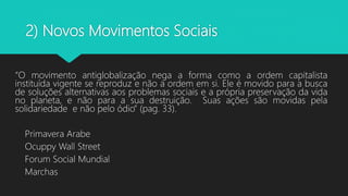 2) Novos Movimentos Sociais
“O movimento antiglobalização nega a forma como a ordem capitalista
instituída vigente se reproduz e não a ordem em si. Ele é movido para a busca
de soluções alternativas aos problemas sociais e a própria preservação da vida
no planeta, e não para a sua destruição. Suas ações são movidas pela
solidariedade e não pelo ódio” (pag. 33).
Primavera Arabe
Ocuppy Wall Street
Forum Social Mundial
Marchas
 